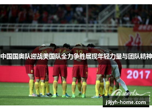 中国国奥队迎战美国队全力争胜展现年轻力量与团队精神