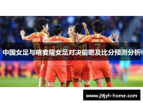 中国女足与喀麦隆女足对决前瞻及比分预测分析